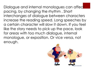 Dialogue and internal monologues can affect
pacing, by changing the rhythm . Short
interchanges of dialogue between characters
increase the reading speed. Long speeches by
a certain character will slow it down. If you feel
like the story needs to pick up the pace, look
for areas with too much dialogue, internal
monologue, or exposition. Or vice versa, not
enough.
 