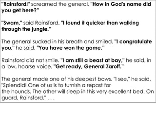 "Rainsford!" screamed the general. "How in God's name did
you get here?”

"Swam," said Rainsford. "I found it quicker than walking
through the jungle.”

The general sucked in his breath and smiled. "I congratulate
you," he said. "You have won the game.”

Rainsford did not smile. "I am still a beast at bay," he said, in
a low, hoarse voice. "Get ready, General Zaroff.”

The general made one of his deepest bows. "I see," he said.
"Splendid! One of us is to furnish a repast for
the hounds. The other will sleep in this very excellent bed. On
guard, Rainsford." . . .
 