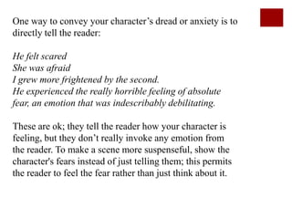One way to convey your character’s dread or anxiety is to
directly tell the reader:

He felt scared
She was afraid
I grew more frightened by the second.
He experienced the really horrible feeling of absolute
fear, an emotion that was indescribably debilitating.

These are ok; they tell the reader how your character is
feeling, but they don’t really invoke any emotion from
the reader. To make a scene more suspenseful, show the
character's fears instead of just telling them; this permits
the reader to feel the fear rather than just think about it.
 