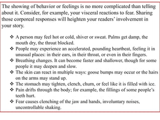 The showing of behavior or feelings is no more complicated than telling
about it. Consider, for example, your visceral reactions to fear. Sharing
those corporeal responses will heighten your readers’ involvement in
your story.

    A person may feel hot or cold, shiver or sweat. Palms get damp, the
     mouth dry, the throat blocked.
    People may experience an accelerated, pounding heartbeat, feeling it in
     unusual places: in their ears, in their throat, or even in their fingers.
    Breathing changes. It can become faster and shallower, though for some
     people it may deepen and slow.
    The skin can react in multiple ways: goose bumps may occur or the hairs
     on the arms may stand up.
    The stomach may tighten, clench, churn, or feel like it is filled with ice.
    Pain drifts through the body; for example, the fillings of some people’s
     teeth hurt.
    Fear causes clenching of the jaw and hands, involuntary noises,
     uncontrollable shaking.
 
