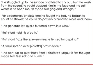 “He struggled up to the surface and tried to cry out, but the wash
from the speeding yacht slapped him in the face and the salt
water in his open mouth made him gag and strangle.”

For a seemingly endless time he fought the sea. He began to
count his strokes; he could do possibly a hundred more and then--

“The general's left eyelid fluttered down in a wink.”

“Rainsford held his breath.”

“Rainsford froze there, every muscle tensed for a spring.”

“A smile spread over [Zaroff’s] brown face.”

“The pent-up air burst hotly from Rainsford's lungs. His first thought
made him feel sick and numb.”
 