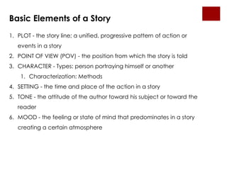 Basic Elements of a Story
1. PLOT - the story line; a unified, progressive pattern of action or
   events in a story
2. POINT OF VIEW (POV) - the position from which the story is told
3. CHARACTER - Types: person portraying himself or another
    1. Characterization: Methods
4. SETTING - the time and place of the action in a story
5. TONE - the attitude of the author toward his subject or toward the
   reader
6. MOOD - the feeling or state of mind that predominates in a story
   creating a certain atmosphere
 