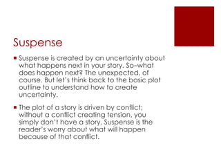 Suspense
 Suspense is created by an uncertainty about
  what happens next in your story. So–what
  does happen next? The unexpected, of
  course. But let’s think back to the basic plot
  outline to understand how to create
  uncertainty.
 The plot of a story is driven by conflict;
  without a conflict creating tension, you
  simply don’t have a story. Suspense is the
  reader’s worry about what will happen
  because of that conflict.
 