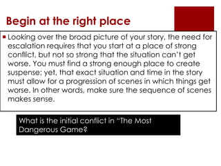 Begin at the right place
 Looking over the broad picture of your story, the need for
  escalation requires that you start at a place of strong
  conflict, but not so strong that the situation can’t get
  worse. You must find a strong enough place to create
  suspense; yet, that exact situation and time in the story
  must allow for a progression of scenes in which things get
  worse. In other words, make sure the sequence of scenes
  makes sense.

    What is the initial conflict in “The Most
    Dangerous Game?
 