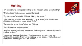 Hunting
We should have some good hunting up the Amazon. Great sport, hunting."
"The best sport in the world," agreed Rainsford.
"For the hunter," amended Whitney. "Not for the jaguar."
"Don't talk rot, Whitney," said Rainsford. "You're a big-game hunter, not a
philosopher. Who cares how a jaguar feels?"
"Perhaps the jaguar does," observed Whitney.
"Bah! They've no understanding."
"Even so, I rather think they understand one thing--fear. The fear of pain and
the fear of death."
"Nonsense," laughed Rainsford. "This hot weather is making you soft,
Whitney. Be a realist. The world is made up of two classes--the hunters and
the huntees. Luckily, you and I are hunters.
 