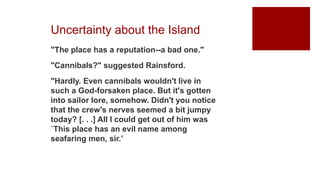 Uncertainty about the Island
"The place has a reputation--a bad one."
"Cannibals?" suggested Rainsford.
"Hardly. Even cannibals wouldn't live in
such a God-forsaken place. But it's gotten
into sailor lore, somehow. Didn't you notice
that the crew's nerves seemed a bit jumpy
today? [. . .] All I could get out of him was
`This place has an evil name among
seafaring men, sir.’
 