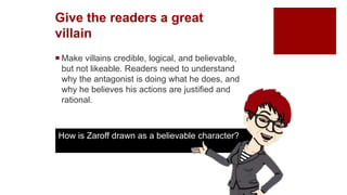 Give the readers a great
villain
 Make villains credible, logical, and believable,
but not likeable. Readers need to understand
why the antagonist is doing what he does, and
why he believes his actions are justified and
rational.
How is Zaroff drawn as a believable character?
 