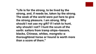 "Life is for the strong, to be lived by the
strong, and, if needs be, taken by the strong.
The weak of the world were put here to give
the strong pleasure. I am strong. Why
should I not use my gift? If I wish to hunt,
why should I not? I hunt the scum of the
earth: sailors from tramp ships--lassars,
blacks, Chinese, whites, mongrels--a
thoroughbred horse or hound is worth more
than a score of them."
 
