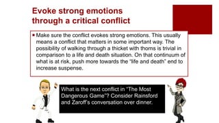 Evoke strong emotions
through a critical conflict
 Make sure the conflict evokes strong emotions. This usually
means a conflict that matters in some important way. The
possibility of walking through a thicket with thorns is trivial in
comparison to a life and death situation. On that continuum of
what is at risk, push more towards the “life and death” end to
increase suspense.
What is the next conflict in “The Most
Dangerous Game”? Consider Rainsford
and Zaroff’s conversation over dinner.
 