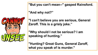 "But you can't mean--" gasped Rainsford.
"And why not?”
"I can't believe you are serious, General
Zaroff. This is a grisly joke.”
"Why should I not be serious? I am
speaking of hunting.”
"Hunting? Great Guns, General Zaroff,
what you speak of is murder."
 