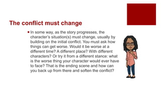 The conflict must change
 In some way, as the story progresses, the
character’s situation(s) must change, usually by
building on the initial conflict. You must ask how
things can get worse. Would it be worse at a
different time? A different place? With different
characters? Or try it from a different stance: what
is the worse thing your character would ever have
to face? That is the ending scene and how can
you back up from there and soften the conflict?
 