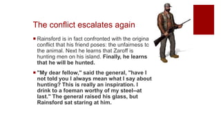The conflict escalates again
 Rainsford is in fact confronted with the original
conflict that his friend poses: the unfairness to
the animal. Next he learns that Zaroff is
hunting men on his island. Finally, he learns
that he will be hunted.
 "My dear fellow," said the general, "have I
not told you I always mean what I say about
hunting? This is really an inspiration. I
drink to a foeman worthy of my steel--at
last." The general raised his glass, but
Rainsford sat staring at him.
 