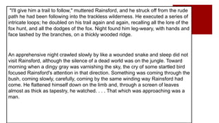 "I'll give him a trail to follow," muttered Rainsford, and he struck off from the rude
path he had been following into the trackless wilderness. He executed a series of
intricate loops; he doubled on his trail again and again, recalling all the lore of the
fox hunt, and all the dodges of the fox. Night found him leg-weary, with hands and
face lashed by the branches, on a thickly wooded ridge.
An apprehensive night crawled slowly by like a wounded snake and sleep did not
visit Rainsford, although the silence of a dead world was on the jungle. Toward
morning when a dingy gray was varnishing the sky, the cry of some startled bird
focused Rainsford's attention in that direction. Something was coming through the
bush, coming slowly, carefully, coming by the same winding way Rainsford had
come. He flattened himself down on the limb and, through a screen of leaves
almost as thick as tapestry, he watched. . . . That which was approaching was a
man.
 