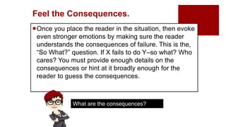 Feel the Consequences.
Once you place the reader in the situation, then evoke
even stronger emotions by making sure the reader
understands the consequences of failure. This is the,
“So What?” question. If X fails to do Y–so what? Who
cares? You must provide enough details on the
consequences or hint at it broadly enough for the
reader to guess the consequences.
What are the consequences?
 