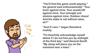 "You'll find this game worth playing,"
the general said enthusiastically." Your
brain against mine. Your woodcraft
against mine. Your strength and
stamina against mine. Outdoor chess!
And the stake is not without value,
eh?"
"And if I win--" began Rainsford
huskily.
"I'll cheerfully acknowledge myself
defeat if I do not find you by midnight
of the third day," said General Zaroff.
"My sloop will place you on the
mainland near a town.”
 