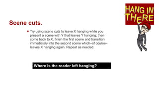 Scene cuts.
 Try using scene cuts to leave X hanging while you
present a scene with Y that leaves Y hanging; then
come back to X, finish the first scene and transition
immediately into the second scene which–of course–
leaves X hanging again. Repeat as needed.
Where is the reader left hanging?
 