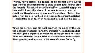 "Nerve, nerve, nerve!" he panted, as he dashed along. A blue
gap showed between the trees dead ahead. Ever nearer drew
the hounds. Rainsford forced himself on toward that gap. He
reached it. It was the shore of the sea. Across a cove he
could see the gloomy gray stone of the chateau. Twenty feet
below him the sea rumbled and hissed. Rainsford hesitated.
He heard the hounds. Then he leaped far out into the sea. . . .
When the general and his pack reached the place by the sea,
the Cossack stopped. For some minutes he stood regarding
the blue-green expanse of water. He shrugged his shoulders.
Then be sat down, took a drink of brandy from a silver flask,
lit a cigarette, and hummed a bit from Madame Butterfly.
 