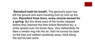Rainsford held his breath. The general's eyes had
left the ground and were traveling inch by inch up the
tree. Rainsford froze there, every muscle tensed for
a spring. But the sharp eyes of the hunter stopped
before they reached the limb where Rainsford lay; a
smile spread over his brown face. Very deliberately he
blew a smoke ring into the air; then he turned his back
on the tree and walked carelessly away, back along
the trail he had come.
 