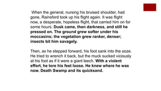 When the general, nursing his bruised shoulder, had
gone, Rainsford took up his flight again. It was flight
now, a desperate, hopeless flight, that carried him on for
some hours. Dusk came, then darkness, and still he
pressed on. The ground grew softer under his
moccasins; the vegetation grew ranker, denser;
insects bit him savagely.
Then, as he stepped forward, his foot sank into the ooze.
He tried to wrench it back, but the muck sucked viciously
at his foot as if it were a giant leech. With a violent
effort, he tore his feet loose. He knew where he was
now. Death Swamp and its quicksand.
 