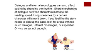 Dialogue and internal monologues can also affect
pacing by changing the rhythm . Short interchanges
of dialogue between characters increase the
reading speed. Long speeches by a certain
character will slow it down. If you feel like the story
needs to pick up the pace, look for areas with too
much dialogue, internal monologue, or exposition.
Or vice versa, not enough.
 