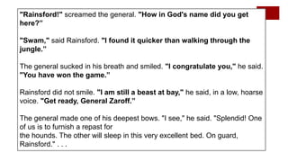 "Rainsford!" screamed the general. "How in God's name did you get
here?”
"Swam," said Rainsford. "I found it quicker than walking through the
jungle.”
The general sucked in his breath and smiled. "I congratulate you," he said.
"You have won the game.”
Rainsford did not smile. "I am still a beast at bay," he said, in a low, hoarse
voice. "Get ready, General Zaroff.”
The general made one of his deepest bows. "I see," he said. "Splendid! One
of us is to furnish a repast for
the hounds. The other will sleep in this very excellent bed. On guard,
Rainsford." . . .
 