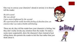 One way to convey your character’s dread or anxiety is to directly
tell the reader:
He felt scared
She was afraid
I grew more frightened by the second.
He experienced the really horrible feeling of absolute fear, an
emotion that was indescribably debilitating.
These are ok; they tell the reader how your character is feeling, but
they don’t really invoke any emotion from the reader. To make a
scene more suspenseful, show the character's fears instead of just
telling them; this permits the reader to feel the fear rather than just
think about it.
 