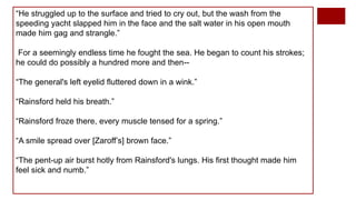 “He struggled up to the surface and tried to cry out, but the wash from the
speeding yacht slapped him in the face and the salt water in his open mouth
made him gag and strangle.”
For a seemingly endless time he fought the sea. He began to count his strokes;
he could do possibly a hundred more and then--
“The general's left eyelid fluttered down in a wink.”
“Rainsford held his breath.”
“Rainsford froze there, every muscle tensed for a spring.”
“A smile spread over [Zaroff’s] brown face.”
“The pent-up air burst hotly from Rainsford's lungs. His first thought made him
feel sick and numb.”
 