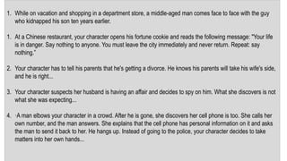 1. While on vacation and shopping in a department store, a middle-aged man comes face to face with the guy
who kidnapped his son ten years earlier.
1. At a Chinese restaurant, your character opens his fortune cookie and reads the following message: "Your life
is in danger. Say nothing to anyone. You must leave the city immediately and never return. Repeat: say
nothing.”
2. Your character has to tell his parents that he's getting a divorce. He knows his parents will take his wife's side,
and he is right...
3. Your character suspects her husband is having an affair and decides to spy on him. What she discovers is not
what she was expecting...
4. ·A man elbows your character in a crowd. After he is gone, she discovers her cell phone is too. She calls her
own number, and the man answers. She explains that the cell phone has personal information on it and asks
the man to send it back to her. He hangs up. Instead of going to the police, your character decides to take
matters into her own hands...
 