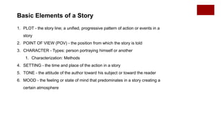 Basic Elements of a Story
1. PLOT - the story line; a unified, progressive pattern of action or events in a
story
2. POINT OF VIEW (POV) - the position from which the story is told
3. CHARACTER - Types: person portraying himself or another
1. Characterization: Methods
4. SETTING - the time and place of the action in a story
5. TONE - the attitude of the author toward his subject or toward the reader
6. MOOD - the feeling or state of mind that predominates in a story creating a
certain atmosphere
 