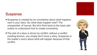 Suspense
 Suspense is created by an uncertainty about what happens
next in your story. So–what does happen next? The
unexpected, of course. But let’s think back to the basic plot
outline to understand how to create uncertainty.
 The plot of a story is driven by conflict; without a conflict
creating tension, you simply don’t have a story. Suspense is
the reader’s worry about what will happen because of that
conflict.
 