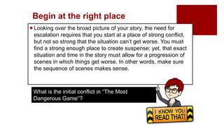 Begin at the right place
 Looking over the broad picture of your story, the need for
escalation requires that you start at a place of strong conflict,
but not so strong that the situation can’t get worse. You must
find a strong enough place to create suspense; yet, that exact
situation and time in the story must allow for a progression of
scenes in which things get worse. In other words, make sure
the sequence of scenes makes sense.
What is the initial conflict in “The Most
Dangerous Game”?
 
