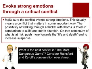 Evoke strong emotions
through a critical conflict
 Make sure the conflict evokes strong emotions. This usually
means a conflict that matters in some important way. The
possibility of walking through a thicket with thorns is trivial in
comparison to a life and death situation. On that continuum of
what is at risk, push more towards the “life and death” end to
increase suspense.
What is the next conflict in “The Most
Dangerous Game”? Consider Rainsford
and Zaroff’s conversation over dinner.
 