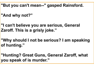 "But you can't mean--" gasped Rainsford.
"And why not?”
"I can't believe you are serious, General
Zaroff. This is a grisly joke.”
"Why should I not be serious? I am speaking
of hunting.”
"Hunting? Great Guns, General Zaroff, what
you speak of is murder."
 