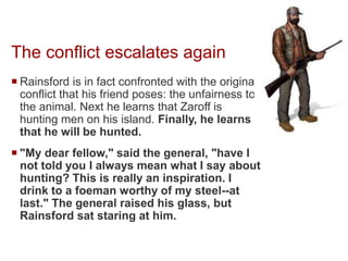 The conflict escalates again
 Rainsford is in fact confronted with the original
conflict that his friend poses: the unfairness to
the animal. Next he learns that Zaroff is
hunting men on his island. Finally, he learns
that he will be hunted.
 "My dear fellow," said the general, "have I
not told you I always mean what I say about
hunting? This is really an inspiration. I
drink to a foeman worthy of my steel--at
last." The general raised his glass, but
Rainsford sat staring at him.
 