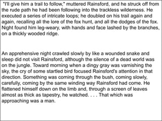 "I'll give him a trail to follow," muttered Rainsford, and he struck off from
the rude path he had been following into the trackless wilderness. He
executed a series of intricate loops; he doubled on his trail again and
again, recalling all the lore of the fox hunt, and all the dodges of the fox.
Night found him leg-weary, with hands and face lashed by the branches,
on a thickly wooded ridge.
An apprehensive night crawled slowly by like a wounded snake and
sleep did not visit Rainsford, although the silence of a dead world was
on the jungle. Toward morning when a dingy gray was varnishing the
sky, the cry of some startled bird focused Rainsford's attention in that
direction. Something was coming through the bush, coming slowly,
carefully, coming by the same winding way Rainsford had come. He
flattened himself down on the limb and, through a screen of leaves
almost as thick as tapestry, he watched. . . . That which was
approaching was a man.
 