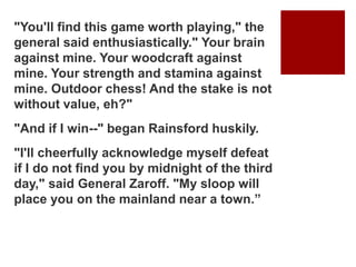 "You'll find this game worth playing," the
general said enthusiastically." Your brain
against mine. Your woodcraft against
mine. Your strength and stamina against
mine. Outdoor chess! And the stake is not
without value, eh?"
"And if I win--" began Rainsford huskily.
"I'll cheerfully acknowledge myself defeat
if I do not find you by midnight of the third
day," said General Zaroff. "My sloop will
place you on the mainland near a town.”
 