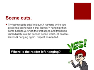 Scene cuts.
 Try using scene cuts to leave X hanging while you
present a scene with Y that leaves Y hanging; then
come back to X, finish the first scene and transition
immediately into the second scene which–of course–
leaves X hanging again. Repeat as needed.
Where is the reader left hanging?
 