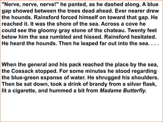 "Nerve, nerve, nerve!" he panted, as he dashed along. A blue
gap showed between the trees dead ahead. Ever nearer drew
the hounds. Rainsford forced himself on toward that gap. He
reached it. It was the shore of the sea. Across a cove he
could see the gloomy gray stone of the chateau. Twenty feet
below him the sea rumbled and hissed. Rainsford hesitated.
He heard the hounds. Then he leaped far out into the sea. . . .
When the general and his pack reached the place by the sea,
the Cossack stopped. For some minutes he stood regarding
the blue-green expanse of water. He shrugged his shoulders.
Then be sat down, took a drink of brandy from a silver flask,
lit a cigarette, and hummed a bit from Madame Butterfly.
 