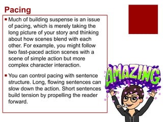 Pacing
 Much of building suspense is an issue
of pacing, which is merely taking the
long picture of your story and thinking
about how scenes blend with each
other. For example, you might follow
two fast-paced action scenes with a
scene of simple action but more
complex character interaction.
 You can control pacing with sentence
structure. Long, flowing sentences can
slow down the action. Short sentences
build tension by propelling the reader
forward.
 