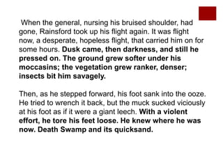 When the general, nursing his bruised shoulder, had
gone, Rainsford took up his flight again. It was flight
now, a desperate, hopeless flight, that carried him on for
some hours. Dusk came, then darkness, and still he
pressed on. The ground grew softer under his
moccasins; the vegetation grew ranker, denser;
insects bit him savagely.
Then, as he stepped forward, his foot sank into the ooze.
He tried to wrench it back, but the muck sucked viciously
at his foot as if it were a giant leech. With a violent
effort, he tore his feet loose. He knew where he was
now. Death Swamp and its quicksand.
 