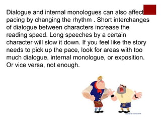 Dialogue and internal monologues can also affect
pacing by changing the rhythm . Short interchanges
of dialogue between characters increase the
reading speed. Long speeches by a certain
character will slow it down. If you feel like the story
needs to pick up the pace, look for areas with too
much dialogue, internal monologue, or exposition.
Or vice versa, not enough.
 