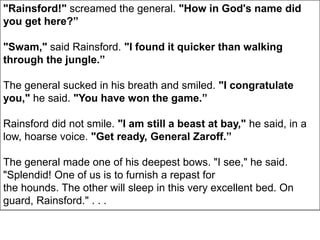 "Rainsford!" screamed the general. "How in God's name did
you get here?”
"Swam," said Rainsford. "I found it quicker than walking
through the jungle.”
The general sucked in his breath and smiled. "I congratulate
you," he said. "You have won the game.”
Rainsford did not smile. "I am still a beast at bay," he said, in a
low, hoarse voice. "Get ready, General Zaroff.”
The general made one of his deepest bows. "I see," he said.
"Splendid! One of us is to furnish a repast for
the hounds. The other will sleep in this very excellent bed. On
guard, Rainsford." . . .
 