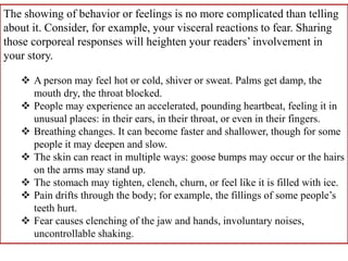 The showing of behavior or feelings is no more complicated than telling
about it. Consider, for example, your visceral reactions to fear. Sharing
those corporeal responses will heighten your readers’ involvement in
your story.
 A person may feel hot or cold, shiver or sweat. Palms get damp, the
mouth dry, the throat blocked.
 People may experience an accelerated, pounding heartbeat, feeling it in
unusual places: in their ears, in their throat, or even in their fingers.
 Breathing changes. It can become faster and shallower, though for some
people it may deepen and slow.
 The skin can react in multiple ways: goose bumps may occur or the hairs
on the arms may stand up.
 The stomach may tighten, clench, churn, or feel like it is filled with ice.
 Pain drifts through the body; for example, the fillings of some people’s
teeth hurt.
 Fear causes clenching of the jaw and hands, involuntary noises,
uncontrollable shaking.
 