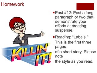 Homework
Post #12: Post a long
paragraph or two that
demonstrate your
efforts at creating
suspense.
Reading: “Labels.”
This is the first three
pages
of a short story. Please
note
the style as you read.
 