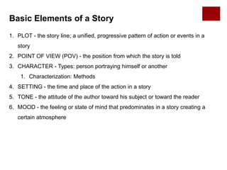 Basic Elements of a Story
1. PLOT - the story line; a unified, progressive pattern of action or events in a
story
2. POINT OF VIEW (POV) - the position from which the story is told
3. CHARACTER - Types: person portraying himself or another
1. Characterization: Methods
4. SETTING - the time and place of the action in a story
5. TONE - the attitude of the author toward his subject or toward the reader
6. MOOD - the feeling or state of mind that predominates in a story creating a
certain atmosphere
 