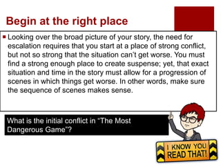 Begin at the right place
 Looking over the broad picture of your story, the need for
escalation requires that you start at a place of strong conflict,
but not so strong that the situation can’t get worse. You must
find a strong enough place to create suspense; yet, that exact
situation and time in the story must allow for a progression of
scenes in which things get worse. In other words, make sure
the sequence of scenes makes sense.
What is the initial conflict in “The Most
Dangerous Game”?
 