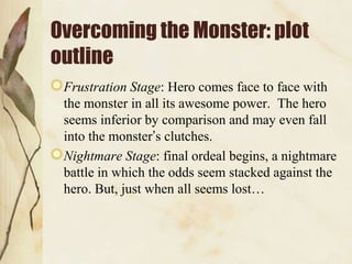 Overcoming the Monster: plot
outline
 Frustration Stage: Hero comes face to face with
 the monster in all its awesome power. The hero
 seems inferior by comparison and may even fall
 into the monster‟s clutches.
 Nightmare Stage: final ordeal begins, a nightmare
 battle in which the odds seem stacked against the
 hero. But, just when all seems lost…
 