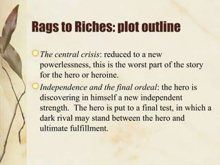 Rags to Riches: plot outline
 The central crisis: reduced to a new
 powerlessness, this is the worst part of the story
 for the hero or heroine.
 Independence and the final ordeal: the hero is
 discovering in himself a new independent
 strength. The hero is put to a final test, in which a
 dark rival may stand between the hero and
 ultimate fulfillment.
 