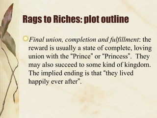 Rags to Riches: plot outline
 Final union, completion and fulfillment: the
 reward is usually a state of complete, loving
 union with the “Prince” or “Princess”. They
 may also succeed to some kind of kingdom.
 The implied ending is that “they lived
 happily ever after”.
 