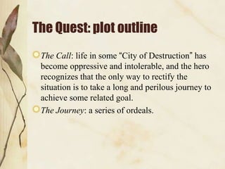 The Quest: plot outline
 The Call: life in some “City of Destruction” has
 become oppressive and intolerable, and the hero
 recognizes that the only way to rectify the
 situation is to take a long and perilous journey to
 achieve some related goal.
 The Journey: a series of ordeals.
 
